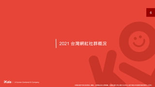 ｜ A Human-Centered AI Company
｜ A Human-Centered AI Company
2021 台灣網紅社群概況
6
本報告書不得任意重製、轉載、公開播送或公開傳輸。本報告書引用之圖片及資料之著作權及肖像權仍歸原權利人所有。
 
