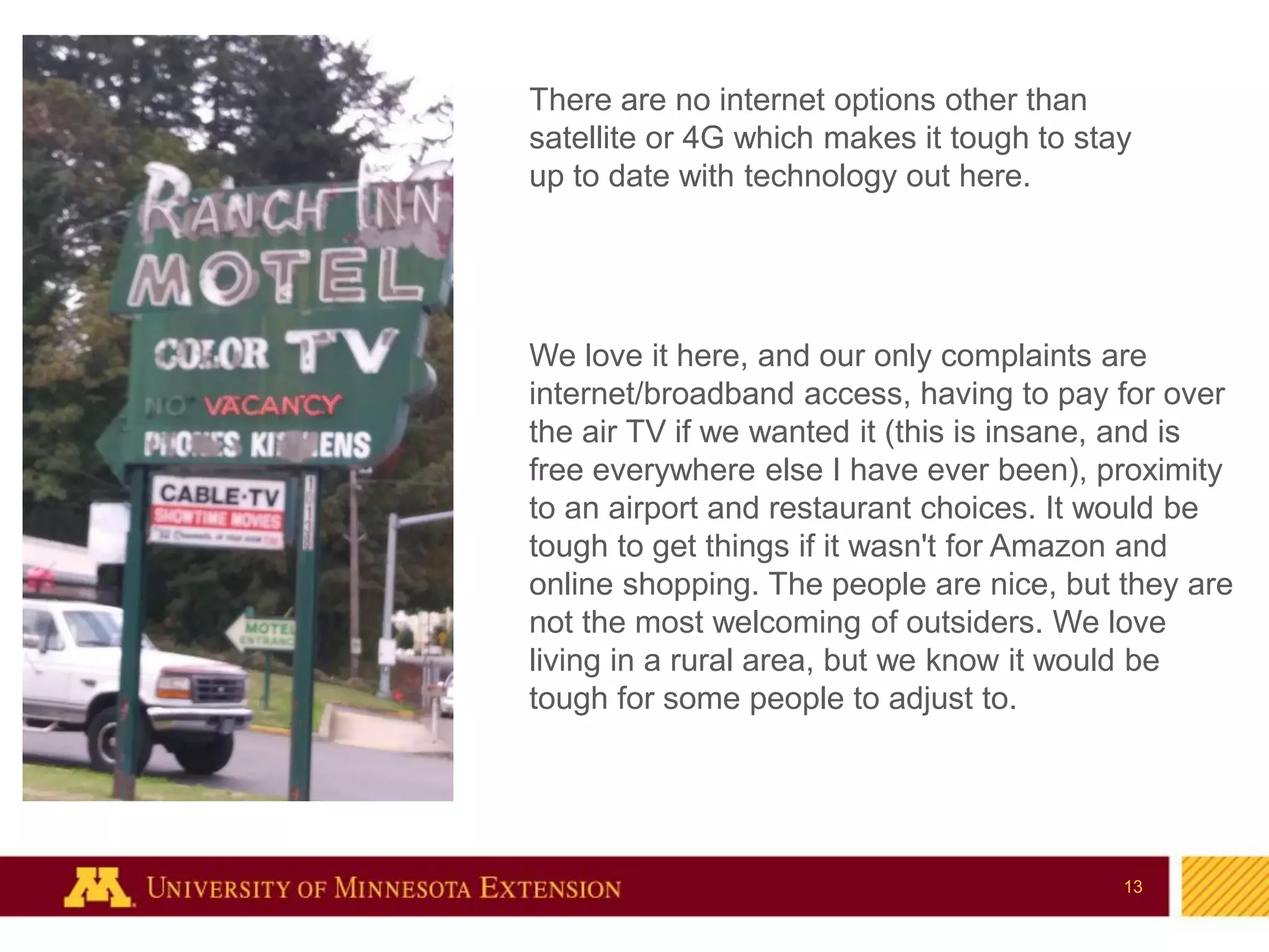 13
13
There are no internet options other than
satellite or 4G which makes it tough to stay
up to date with technology out here.
We love it here, and our only complaints are
internet/broadband access, having to pay for over
the air TV if we wanted it (this is insane, and is
free everywhere else I have ever been), proximity
to an airport and restaurant choices. It would be
tough to get things if it wasn't for Amazon and
online shopping. The people are nice, but they are
not the most welcoming of outsiders. We love
living in a rural area, but we know it would be
tough for some people to adjust to.
 