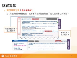 11
• 選擇購買文章【個人使用者】
1) 於查詢結果簡目列表，或單筆詳目頁點選您要「加入購物車」的項目。
勾選多篇文章
→加入購物車
單篇文章→
加入購物車
簡
目
列
表
單
筆
詳
目
購買文章
 