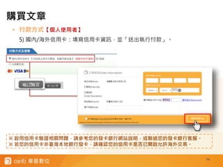 • 付款方式【個人使用者】
5) 國內/海外信用卡：填寫信用卡資訊，並「送出執行付款」。
14
※ 啟用信用卡驗證相關問題，請參考您的發卡銀行網站說明，或聯絡您的發卡銀行客服。
※ 若您的信用卡非臺灣本地銀行發卡，請確認您的信用卡是否已開啟允許海外交易。
購買文章
 