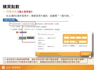 • 付款方式【個人使用者】
4-1) 國內/海外信用卡：填寫信用卡資訊，並選擇「一般付款」。
5
※ 啟用信用卡驗證相關問題，請參考您的發卡銀行網站說明，或聯絡您的發卡銀行客服。
※ 若您的信用卡非臺灣本地銀行發卡，請確認您的信用卡是否已開啟允許海外交易。
購買點數
 