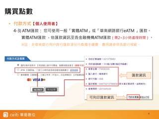 6
• 付款方式【個人使用者】
4-3) ATM匯款： 您可使用一般「實體ATM」或「華南網路銀行eATM 」匯款。
實體ATM匯款 －依匯款資訊至各金融機構ATM匯款（需2~3小時處理時間）。
※註：非華南銀行用戶跨行匯款須另行負擔手續費，費用請參照各銀行規範。
匯款資訊
可列印匯款資訊
購買點數
 