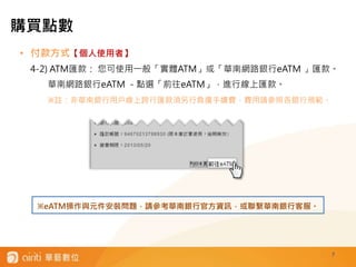 7
• 付款方式【個人使用者】
4-2) ATM匯款： 您可使用一般「實體ATM」或「華南網路銀行eATM 」匯款。
華南網路銀行eATM －點選「前往eATM」，進行線上匯款。
※註：非華南銀行用戶線上跨行匯款須另行負擔手續費，費用請參照各銀行規範。
※eATM操作與元件安裝問題，請參考華南銀行官方資訊，或聯繫華南銀行客服。
購買點數
 