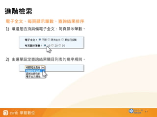 11
電子全文、每頁顯示筆數、查詢結果排序
1) 填選是否須具備電子全文、每頁顯示筆數。
2) 由選單設定查詢結果簡目列表的排序規則。
進階檢索
回到上一層
BACK
 