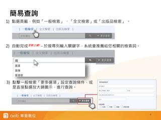 簡易查詢
4
1) 點選頁籤，例如「一般檢索」 、「全文檢索」或「出版品檢索」 。
2) 自動完成全新上線! - 於搜尋列輸入關鍵字，系統會推薦給您相關的檢索詞。
3) 點擊一般檢索「更多選項」設定查詢條件，或
是直接點選放大鏡圖示，進行查詢。
 