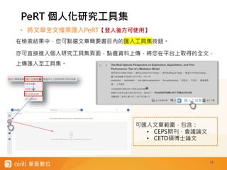 12
• 將文章全文檔案匯入PeRT【登入後方可使用】
在檢索結果中，您可點選文章簡要書目內的匯入工具集按鈕。
亦可直接進入個人研究工具集頁面，點選資料上傳，將您在平台上取得的全文，
上傳匯入至工具集。
PeRT 個人化研究工具集
可匯入文章範圍，包含：
• CEPS期刊、會議論文
• CETD碩博士論文
 