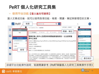 13
• 使用平台功能【登入後方可使用】
匯入文章成功後，就可以使用各項功能，檢索、閱讀、筆記與管理您的文章。
PeRT 個人化研究工具集
回到上一層
BACK
檢索
管理
閱讀、筆記
書目統計
詳細平台功能操作說明，敬請閱讀參考《PeRT華藝個人化研究工具集操作手冊》
 