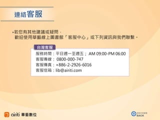 服務時間：平日週一至週五； AM 09:00-PM 06:00
客服專線： 0800-000-747
客服傳真：+886-2-2926-6016
客服信箱：lib@airiti.com
‣若您有其他建議或疑問，
歡迎使用華藝線上圖書館「客服中心」或下列資訊與我們聯繫。
台灣客服
連絡客服
回到手冊導覽
BACK
 