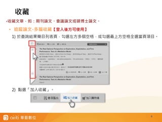 6
• 追蹤論文-多篇收藏【登入後方可使用】
1) 於查詢結果簡目列表頁，勾選左方多個空格，或勾選最上方空格全選當頁項目。
2) 點選「加入收藏」。
收藏
‣收藏文章，如：期刊論文、會議論文或碩博士論文。
 