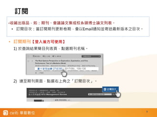 9
• 訂閱期刊【登入後方可使用】
1) 於查詢結果簡目列表頁，點選期刊名稱。
2) 連至期刊頁面，點選右上角之「訂閱目次」。
訂閱
‣收藏出版品，如：期刊、會議論文集或校系碩博士論文列表。
• 訂閱目次：當訂閱期刊更新卷期，會以Email通知並寄送最新版本之目次。
 