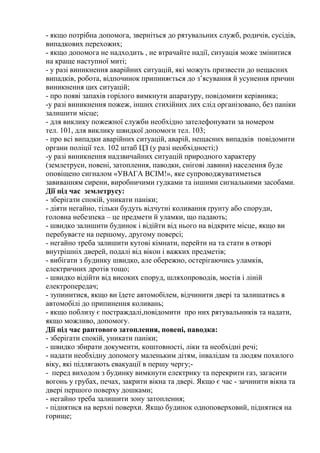- якщо потрібна допомога, зверніться до рятувальних служб, родичів, сусідів,
випадкових перехожих;
- якщо допомога не надходить , не втрачайте надії, ситуація може змінитися
на краще наступної миті;
- у разі виникнення аварійних ситуацій, які можуть призвести до нещасних
випадків, робота, відпочинок припиняється до з’ясування й усунення причин
виникнення цих ситуацій;
- про появі запахів горілого вимкнути апаратуру, повідомити керівника;
-у разі виникнення пожеж, інших стихійних лих слід організовано, без паніки
залишити місце;
- для виклику пожежної служби необхідно зателефонувати за номером
тел. 101, для виклику швидкої допомоги тел. 103;
- про всі випадки аварійних ситуацій, аварій, нещасних випадків повідомити
органи поліції тел. 102 штаб ЦЗ (у разі необхідності;)
-у разі виникнення надзвичайних ситуацій природного характеру
(землетруси, повені, затоплення, паводки, снігові лавини) населення буде
оповіщено сигналом «УВАГА ВСІМ!», яке супроводжуватиметься
завиванням сирени, виробничими гудками та іншими сигнальними засобами.
Дії під час землетрусу:
- зберігати спокій, уникати паніки;
- діяти негайно, тільки будуть відчутні коливання ґрунту або споруди,
головна небезпека – це предмети й уламки, що падають;
- швидко залишити будинок і відійти від нього на відкрите місце, якщо ви
перебуваєте на першому, другому поверсі;
- негайно треба залишити кутові кімнати, перейти на та стати в отворі
внутрішніх дверей, подалі від вікон і важких предметів;
- вибігати з будинку швидко, але обережно, остерігаючись уламків,
електричних дротів тощо;
- швидко відійти від високих споруд, шляхопроводів, мостів і ліній
електропередач;
- зупинитися, якщо ви їдете автомобілем, відчинити двері та залишатись в
автомобілі до припинення коливань;
- якщо поблизу є постраждалі,повідомити про них рятувальників та надати,
якщо можливо, допомогу.
Дії під час раптового затоплення, повені, паводка:
- зберігати спокій, уникати паніки;
- швидко збирати документи, коштовності, ліки та необхідні речі;
- надати необхідну допомогу маленьким дітям, інвалідам та людям похилого
віку, які підлягають евакуації в першу чергу;-
- перед виходом з будинку вимкнути електрику та перекрити газ, загасити
вогонь у грубах, печах, закрити вікна та двері. Якщо є час - зачинити вікна та
двері першого поверху дошками;
- негайно треба залишити зону затоплення;
- піднятися на верхні поверхи. Якщо будинок одноповерховий, піднятися на
горище;
 