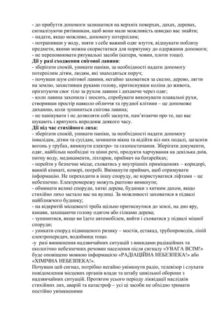 - до прибуття допомоги залишатися на верхніх поверхах, дахах, деревах,
сигналізуючи рятівникам, щоб вони мали можливість швидко вас знайти;
- надати, якщо можливо, допомогу потерпілим;
- потрапивши у воду, зняти з себе важкий одяг взуття, відшукати поблизу
предмети, якими можна скористатися для порятунку до одержання допомоги;
- не переповнювати рятувальні засоби (катери, човни, плоти тощо).
Дії у разі сходження снігової лавини:
- зберігати спокій, уникати паніки, за необхідності надати допомогу
потерпілим дітям, людям, які знаходяться поруч;
- почувши шум снігової лавини, негайно заховатися за скелю, дерево, лягти
на землю, захистивши руками голову, притиснувши коліна до живота,
орієнтуючи своє тіло за рухом лавини і дихаючи через одяг;
- коли лавина захопила і зносить, спробувати виконувати плавальні рухи,
створивши простір навколо обличчя та грудної клітини – це допоможе
диханню, коли зупиниться снігова лавина;
- не панікувати і не дозволяти собі заснути, пам’ятаючи про те, що вас
шукають і врятують впродовж деякого часу.
Дії під час стихійного лиха:
- зберігати спокій, уникати паніки, за необхідності надати допомогу
інвалідам, дітям та сусідам, зачинити вікна та відійти віл них подалі, загасити
вогонь у грубах, вимкнути електро- та газопостачання. Зберігати документи,
одяг, найбільш необхідні та цінні речі, продукти харчування на декілька днів,
питну воду, медикаменти, ліхтарик, приймач на батарейках;
- перейти у безпечне місце, сховатись у внутрішніх приміщеннях – коридорі,
ванній кімнаті, коморі, погребі. Ввімкнути приймач, щоб отримувати
інформацію. Не переходити в іншу споруду, не користуватися ліфтами – це
небезпечно. Електромережу можуть раптово вимкнути;
- обминати великі споруди, хиткі дерева, будинки з хитким дахом, якщо
стихійно лихо застало вас на вулиці. За можливості заховатися в підвалі
найближчого будинку;
- на відкритій місцевості треба щільно притиснутися до землі, на дно яру,
канави, захищаючи голову одягом або гілками дерева;
- зупинитися, якщо ви їдете автомобілем, вийти і сховатися у підвалі міцної
споруди;
- уникати споруд підвищеного ризику – мостів, естакад, трубопроводів, ліній
електропередач, водоймищ тощо.
-у разі виникнення надзвичайних ситуацій з викидами радіаційних та
екологічно небезпечних речовин населення після сигналу «УВАГА ВСІМ!»
буде оповіщено мовною інформацією «РАДІАЦІЙНА НЕБЕЗПЕКА!» або
«ХІМІЧНА НЕБЕЗПЕКА!».
Почувши цей сигнал, потрібно негайно увімкнути радіо, телевізор і слухати
повідомлення місцевих органів влади та штабу цивільної оборони з
надзвичайних ситуацій. Протягом усього періоду ліквідації наслідків
стихійних лих, аварій та катастроф – усі ці засоби не обхідно тримати
постійно увімкненими
 