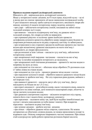 Правила надання першої (долікарської) допомоги
Швидкість дій – вирішальна роль долікарської допомоги.
Якщо у потерпілого немає дихання, не б’ється серце, відсутній пульс – це ні
в якому разі не означає припинити дії щодо оживлення постраждалої особи.
У разі нещасного випадку треба одягнути потерпілого, викликати лікаря або
швидку допомогу й надати потерпілому першу медичну допомогу:
- при ударі – забезпечити потерпілому спокій, поклавши на забите місце
холодний компрес на 6 годин;
- при вивихах – покласти підтримуючу пов’язку, на уражене місто –
холодний компрес, без лікаря суглоби не вправляти;
- при отриманні ріжучих та колючих травм необхідно провести
дезінфекцію,зупинити кровотечу,обробити шкіру навкруги рани йодним чи
спиртовим розчином,накласти на рану стерильну пов’язку та забинтувати;
- при потраплянні в око сторонніх предметів необхідно промити око чистою
водою,при механічному ураженні накладають на нього пов’язку і
доправляють до лікаря-офтальмолога;
- при розтягненні м’язів і зв'язок – накласти тугу пов’язку, забезпечити
потерпілому спокій;
- при запорошенні очей твердими частинами – покласти на око м’яку
пов’язку та негайно відправити потерпілого до медпункту;
- при запорошенні очей хімічними речовинами – промити їх чистою водою в
напрямку від вуха до носа;
- при попаданні на тіло кислот – обпечене місце обробити 2% розчином соди
(1 чайна ложка на стакан води);
- при попаданні на тіло лугів – промити уражене місце водою з оцтом;
- при порушенні цілісності шкіри – обробити навколо ураженого місця йодом
чи зеленкою та зробити пов’язку. Не слід торкатися рани руками, виймати з
неї інородне тіло;
- при наявності кровотечі – накласти джгут або тугу пов’язку. Джгут
накладають не більше як на 1,5-2 год.;
- при втраті свідомості – розстебнути комір, пасок і відчинити вікна, винести
потерпілого на свіже повітря, дати понюхати нашатирний спирт, обличчя та
груди змочити холодною водою;
- при ураженні електричним струмом – звільнити потерпілого від струму,
оцінити його стан і надати йому долікарську допомогу;
- при переломах – наложити шину так, щоб були надійно іммобілізовані два
сусідні з місцем ушкодження суглоби (вище і нижче). При відкритих
переломах – наложити на рану пов’язку;
- при зупинці дихання – зробити штучне дихання;
- при опіках – обробити уражене місце спиртом, одеколоном. Не можна
доторкатися до обпечених ділянок руками, не можна проколювати пухирі та
відривати одяг. Опікову поверхню накривають чистою тканиною. При опіках
очей електродугою треба робити примочки розчином борної кислоти;
 