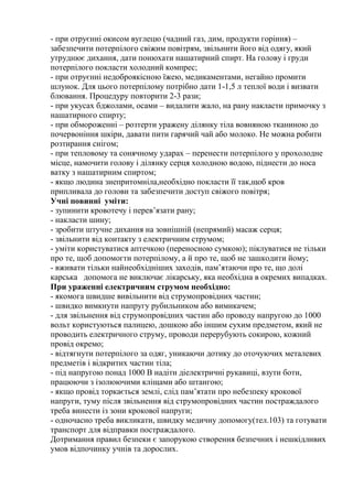 - при отруєнні окисом вуглецю (чадний газ, дим, продукти горіння) –
забезпечити потерпілого свіжим повітрям, звільнити його від одягу, який
утруднює дихання, дати понюхати нашатирний спирт. На голову і груди
потерпілого покласти холодний компрес;
- при отруєнні недоброякісною їжею, медикаментами, негайно промити
шлунок. Для цього потерпілому потрібно дати 1-1,5 л теплої води і визвати
блювання. Процедуру повторити 2-3 рази;
- при укусах бджолами, осами – видалити жало, на рану накласти примочку з
нашатирного спирту;
- при обмороженні – розтерти уражену ділянку тіла вовняною тканиною до
почервоніння шкіри, давати пити гарячий чай або молоко. Не можна робити
розтирання снігом;
- при тепловому та сонячному ударах – перенести потерпілого у прохолодне
місце, намочити голову і ділянку серця холодною водою, піднести до носа
ватку з нашатирним спиртом;
- якщо людина знепритомніла,необхідно покласти її так,щоб кров
припливала до голови та забезпечити доступ свіжого повітря;
Учні повинні уміти:
- зупинити кровотечу і перев’язати рану;
- накласти шину;
- зробити штучне дихання на зовнішній (непрямий) масаж серця;
- звільнити від контакту з електричним струмом;
- уміти користуватися аптечкою (переносною сумкою); піклуватися не тільки
про те, щоб допомогти потерпілому, а й про те, щоб не зашкодити йому;
- вживати тільки найнеобхідніших заходів, пам’ятаючи про те, що долі
карська допомога не виключає лікарську, яка необхідна в окремих випадках.
При ураженні електричним струмом необхідно:
- якомога швидше вивільнити від струмопровідних частин;
- швидко вимкнути напругу рубильником або вимикачем;
- для звільнення від струмопровідних частин або проводу напругою до 1000
вольт користуються палицею, дошкою або іншим сухим предметом, який не
проводить електричного струму, проводи перерубують сокирою, кожний
провід окремо;
- відтягнути потерпілого за одяг, уникаючи дотику до оточуючих металевих
предметів і відкритих частин тіла;
- під напругою понад 1000 В надіти діелектричні рукавиці, взути боти,
працюючи з ізолюючими кліщами або штангою;
- якщо провід торкається землі, слід пам’ятати про небезпеку крокової
напруги, туму після звільнення від струмопровідних частин постраждалого
треба винести із зони крокової напруги;
- одночасно треба викликати, швидку медичну допомогу(тел.103) та готувати
транспорт для відправки постраждалого.
Дотримання правил безпеки є запорукою створення безпечних і нешкідливих
умов відпочинку учнів та дорослих.
 