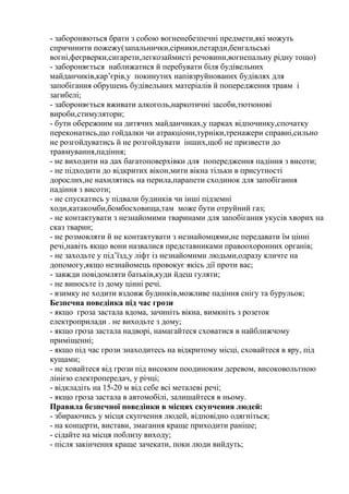 - забороняються брати з собою вогненебезпечні предмети,які можуть
спричинити пожежу(запальнички,сірники,петарди,бенгальські
вогні,феєрверки,сигарети,легкозаймисті речовини,вогнепальну рідну тощо)
- забороняється наближатися й перебувати біля будівельних
майданчиків,кар’єрів,у покинутих напівзруйнованих будівлях для
запобігання обрушень будівельних матеріалів й попередження травм і
загибелі;
- забороняється вживати алкоголь,наркотичні засоби,тютюнові
вироби,стимулятори;
- бути обережним на дитячих майданчиках,у парках відпочинку,спочатку
переконатись,що гойдалки чи атракціони,турніки,тренажери справні,сильно
не розгойдуватись й не розгойдувати інших,щоб не призвести до
травмування,падіння;
- не виходити на дах багатоповерхівки для попередження падіння з висоти;
- не підходити до відкритих вікон,мити вікна тільки в присутності
дорослих,не нахилятись на перила,парапети сходинок для запобігання
падіння з висоти;
- не спускатись у підвали будинків чи інші підземні
ходи,катакомби,бомбосховища,там може бути отруйний газ;
- не контактувати з незнайомими тваринами для запобігання укусів хворих на
сказ тварин;
- не розмовляти й не контактувати з незнайомцями,не передавати їм цінні
речі,навіть якщо вони назвалися представниками правоохоронних органів;
- не заходьте у під’їзд,у ліфт із незнайомими людьми,одразу кличте на
допомогу,якщо незнайомець провокує якісь дії проти вас;
- завжди повідомляти батьків,куди йдеш гуляти;
- не виносьте із дому цінні речі.
- взимку не ходити вздовж будинків,можливе падіння снігу та бурульок;
Безпечна поведінка під час грози
- якщо гроза застала вдома, зачиніть вікна, вимкніть з розеток
електроприлади . не виходьте з дому;
- якщо гроза застала надворі, намагайтеся сховатися в найближчому
приміщенні;
- якщо під час грози знаходитесь на відкритому місці, сховайтеся в яру, під
кущами;
- не ховайтеся від грози під високим поодиноким деревом, високовольтною
лінією електропередач, у річці;
- відкладіть на 15-20 м від себе всі металеві речі;
- якщо гроза застала в автомобілі, залишайтеся в ньому.
Правила безпечної поведінки в місцях скупчення людей:
- збираючись у місця скупчення людей, відповідно одягніться;
- на концерти, вистави, змагання краще приходити раніше;
- сідайте на місця поблизу виходу;
- після закінчення краще зачекати, поки люди вийдуть;
 
