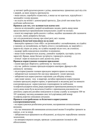 -у натовпі треба рухатися разом з усіма, намагаючись триматися далі від стін
і дверей, до яких можуть притиснути;
- якщо впали, спробуйте підвестись, а якщо це не вдається, згрупуйтеся і
захищайте голову руками;
- не ходіть на мітинг і демонстрації протесту. Для дітей там може бути
особливо небезпечно.
Правила для тих, хто залишається вдома сам:
- ніколи не відчиняйте дверей незнайомим людям, навіть якщо вони
представляються працівниками комунальних служб чи поліції;:
- ключі від квартири треба носити з собою, надійно заховавши або залишити
у сусідів , яким довіряють батьки;
-не слід розповідати нікому про цінні речі, які є вдома.
Правила безпечної поведінки на вулиці:
- виконуйте правило п’яти «НЕ»: не розмовляйте з незнайомцями, не сідайте
у машину до незнайомців, не беріть нічого у незнайомців, не звертайте з
дороги від ліцею до дому, не гуляйте надворі після того, як стемніло;
- надворі треба поводитися спокійно та впевнено;
- якщо пізно повертаєтеся додому, уникайте задвірків, пустирів, густих
заростей. Краще, якщо батьки зустрінуть і проведуть додому;
- пізньої пори не відходьте самі далеко від дому
Правила користування газовими приладами:
- газові прилади зберігати у робочому та чистому стані .
- під час роботи газових приладів відкрити кватирки ,фрамуги або
увімкнути витяжку;
- після користування газовим приладом закрити крани на ньому .
- забороняється залишати без нагляду працюючі газові прилади.
- забороняється користуватися горілками для обігріву кімнат;
- при появі запаху газу в квартирі, негайно припинити користування
газовим приладом,закрити крани, в приміщенні в жодному разі не вмикати
електроприлади,не користуватися стаціонарним чи мобільним
телефоном,відкрити вікна,двері,перевірити приміщення,вимкнути газову
плиту,якщо вона була включена й вийти з приміщення,покликати на
допомогу дорослих,негайно повідомити в газову службу за номером 104 чи
101 пожежну частину,назвавши своє ім’я,прізвище,свій номер
телефону,коротко описавши ситуацію.
Правила електробезпеки та безпечного користування
електроспоживачами:
- не користуватися розбитими розетками, несправними штепсельними
вилками;
- під час вмикання або вимикання штепсельної вилки її потрібно тримати за
корпус, а не за шнур.
- забороняються працювати на обладнанні, де відсутнє передбачене захисне
заземлення;
- не використовувати шнури, проводи з ушкодженою ізоляцією або
обплетенням;
 