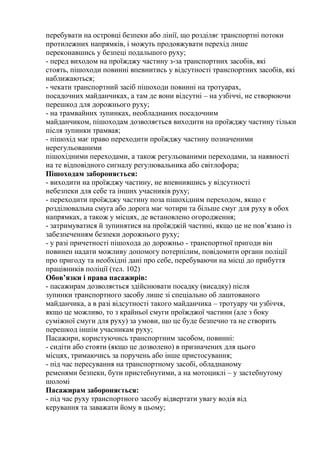 перебувати на островці безпеки або лінії, що розділяє транспортні потоки
протилежних напрямків, і можуть продовжувати перехід лише
переконавшись у безпеці подальшого руху;
- перед виходом на проїжджу частину з-за транспортних засобів, які
стоять, пішоходи повинні впевнитись у відсутності транспортних засобів, які
наближаються;
- чекати транспортний засіб пішоходи повинні на тротуарах,
посадочних майданчиках, а там де вони відсутні – на узбіччі, не створюючи
перешкод для дорожнього руху;
- на трамвайних зупинках, необладнаних посадочним
майданчиком, пішоходам дозволяється виходити на проїжджу частину тільки
після зупинки трамвая;
- пішохід має право переходити проїжджу частину позначеними
нерегульованими
пішохідними переходами, а також регульованими переходами, за наявності
на те відповідного сигналу регулювальника або світлофора;
Пішоходам забороняється:
- виходити на проїжджу частину, не впевнившись у відсутності
небезпеки для себе та інших учасників руху;
- переходити проїжджу частину поза пішохідним переходом, якщо є
розділювальна смуга або дорога має чотири та більше смуг для руху в обох
напрямках, а також у місцях, де встановлено огородження;
- затримуватися й зупинятися на проїжджій частині, якщо це не пов’язано із
забезпеченням безпеки дорожнього руху;
- у разі причетності пішохода до дорожньо - транспортної пригоди він
повинен надати можливу допомогу потерпілим, повідомити органи поліції
про пригоду та необхідні дані про себе, перебуваючи на місці до прибуття
працівників поліції (тел. 102)
Обов’язки і права пасажирів:
- пасажирам дозволяється здійснювати посадку (висадку) після
зупинки транспортного засобу лише зі спеціально об лаштованого
майданчика, а в разі відсутності такого майданчика – тротуару чи узбіччя,
якщо це можливо, то з крайньої смуги проїжджої частини (але з боку
суміжної смуги для руху) за умови, що це буде безпечно та не створить
перешкод іншім учасникам руху;
Пасажири, користуючись транспортним засобом, повинні:
- сидіти або стояти (якщо це дозволено) в призначених для цього
місцях, тримаючись за поручень або інше пристосування;
- під час пересування на транспортному засобі, обладнаному
ременями безпеки, бути пристебнутими, а на мотоциклі – у застебнутому
шоломі
Пасажирам забороняється:
- під час руху транспортного засобу відвертати увагу водія від
керування та заважати йому в цьому;
 