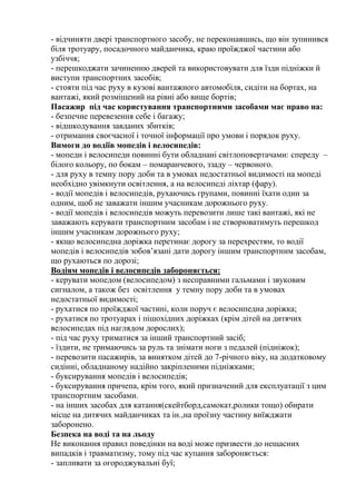 - відчиняти двері транспортного засобу, не переконавшись, що він зупинився
біля тротуару, посадочного майданчика, краю проїжджої частини або
узбіччя;
- перешкоджати зачиненню дверей та використовувати для їзди підніжки й
виступи транспортних засобів;
- стояти під час руху в кузові вантажного автомобіля, сидіти на бортах, на
вантажі, який розміщений на рівні або вище бортів;
Пасажир під час користування транспортними засобами має право на:
- безпечне перевезення себе і багажу;
- відшкодування завданих збитків;
- отримання своєчасної і точної інформації про умови і порядок руху.
Вимоги до водіїв мопедів і велосипедів:
- мопеди і велосипеди повинні бути обладнані світлоповертачами: спереду –
білого кольору, по бокам – помаранчевого, ззаду – червоного.
- для руху в темну пору доби та в умовах недостатньої видимості на мопеді
необхідно увімкнути освітлення, а на велосипеді ліхтар (фару).
- водії мопедів і велосипедів, рухаючись групами, повинні їхати один за
одним, щоб не заважати іншим учасникам дорожнього руху.
- водії мопедів і велосипедів можуть перевозити лише такі вантажі, які не
заважають керувати транспортним засобам і не створюватимуть перешкод
іншим учасникам дорожнього руху;
- якщо велосипедна доріжка перетинає дорогу за перехрестям, то водії
мопедів і велосипедів зобов’язані дати дорогу іншим транспортним засобам,
що рухаються по дорозі;
Водіям мопедів і велосипедів забороняється:
- керувати мопедом (велосипедом) з несправними гальмами і звуковим
сигналом, а також без освітлення у темну пору доби та в умовах
недостатньої видимості;
- рухатися по проїжджої частині, коли поруч є велосипедна доріжка;
- рухатися по тротуарах і пішохідних доріжках (крім дітей на дитячих
велосипедах під наглядом дорослих);
- під час руху триматися за інший транспортний засіб;
- їздити, не тримаючись за руль та знімати ноги з педалей (підніжок);
- перевозити пасажирів, за винятком дітей до 7-річного віку, на додатковому
сидінні, обладнаному надійно закріпленими підніжками;
- буксирування мопедів і велосипедів;
- буксирування причепа, крім того, який призначений для експлуатації з цим
транспортним засобами.
- на інших засобах для катання(скейтборд,самокат,ролики тощо) обирати
місце на дитячих майданчиках та ін.,на проїзну частину виїжджати
заборонено.
Безпека на воді та на льоду
Не виконання правил поведінки на воді може призвести до нещасних
випадків і травматизму, тому під час купання забороняється:
- запливати за огороджувальні буї;
 