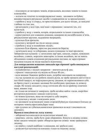 - підпливати до моторних човнів, вітрильників, веслових човнів та інших
плавзасобів;
- залізати на технічні та попереджувальні знаки, запливати за буйки;
використовувати рятувальні засоби і спорядження не за призначенням;
- стрибати у воду зі споруд, не пристосованих для цього місцях, де невідомі
глибина та стан дна;
- організувати у воді ігри, пов’язані з пірнанням і захватом тих, хто
купається;
- стрибати у воду з човнів, катерів, вітрильників та інших плавзасобів;
- користуватися для плавання дошками, камерами від волейбольних м’ячів,
рятувальними кругами, надувними матрацами;
- купатися біля причалів;
- купатися у вечірній час після заходу сонця;
- стрибати у воду в незнайомих місцях;
- купатися біля обривів, зарослих рослинністю берегів;
- засмічувати воду та узбережжя, кидати пляшками та інші предмети;
Забороняється купання:- у затоплених кар’єрах, каналах, озерах, пожежних
водоймах, ставках, морських акваторіях та інших водоймах, які не мають
обладнаних пляжів сезонними рятувальними постами, не зареєстровані
місцевою владою як місця масового відпочинку.
Для попередження нещасних випадків при пірнанні треба виконувати
наступні рекомендації:
- познайомитись з місцем занурення – вивчити рельєф дна;
- пірнати і знаходитися під водою не більш 40 сек.;
- коли виникає бажання зробити вдих, потрібно випливати на поверхню;
- під час купання не слід робити лишніх рухів, не треба тримати свої м’язи в
постійній напрузі, не порушувати ритму дихання, не перевтомлювати себе,
не брати участі у великих запливах без необхідних тренувань та дозволу
лікаря. Не можна заходити у воду спітнілим або після прийому сонячних
ванн, жвавих ігор;
- як тільки ви починаєте замерзати, треба негайно вийти з води, енергійно
розтертися рушником і швидко одягнутися;
- не можна купатися, якщо ви почуваєте себе хворим;
- не купатися у місцях з невідомим дном;
- не запливати за встановлені знаки огорожі(буйки),не підпливати близько до
моторних човнів,пароплавів,барж тощо.
- при судомах не губитися,намагатися триматися на воді і покликати на
допомогу.
Правила поведінки на льоду взимку
- забороняється виходити на недостатньо міцний лід;
- граючись снігом, треба бути дуже обережним. Кинута в людину сніжка
може завдати чималих травм: обмерзла кригою сніжка може травмувати
людину;
- не грайте у хокей шайбами і клюшками, які зробили самі;
- дозволяється кататися на ковзанах тільки на міцному льоду;
 