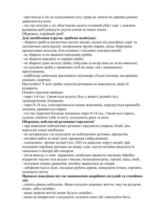- при поході в ліс не підпалювати суху траву,не лазити по деревах,уважно
дивитися під ноги;
- під час походів у ліс обов’язково надіти головний убір і одяг з довгими
рукавами,щоб уникнути укусів кліщів та інших комах.
Обережно, отруйний гриб!
Для запобігання отруєнь грибами необхідно:
- збирати гриби в екологічно чистих місцях, подалі від шосейних доріг та
залізничних магістралей, захоронення трупів тварин, місць зберігання
промислових відходів, біля атомних і теплових електростанцій;
- не збирати та не вживати невідомих грибів;
- не збирати перезрілі та червиві гриби;
- не збирати дуже молоді гриби, побудова та колір яких не чітко виявлені;
- не купувати гриби у приватних осіб як свіжі, так і домашнього
приготування;
- найбільшу небезпеку викликають мухомори, блідні поганки, несправжні
опеньки, сморчки;
Пам’ятайте! У всіх грибів токсичні речовини не виводяться, якщо їх
відварити.
Ознаки отруєння грибами:
- через 1-6 год. з’являється нудота, біль у животі, рідкий стул,
запаморочення, блювання;
- через 8-14 год. спостерігаються ознаки жовтяниці, порушується кровообіг,
дихання, уражаються нирки;
- під час отруєння блідною поганкою через 8-14 год. з’являється спрага,
судоми, синіють губи та нігті, холодніють руки та ноги.
Обережно, небезпечні речовини і предмети!
- при виявленні небезпечних речовин і предметів (знарядь, бомб, мін,
аерозолів тощо) необхідно:
- не доторкатися і не підходити до небезпечних речовин, предметів;
- негайно вийти за межі зони зараження (забруднення);
- повідомити органи поліції (тел..102) та дорослих поруч людей ,при
попаданні отруйних речовин на шкіру, одяг, взуття негайно видалити їх
тампоном із матерії або папером;
- після виходу із зони зараження, необхідно провести часткову обробку
відкритих частин тіла водою з милом, полоскання рота, гортані, носа, очей;
- відчувши ознаки ураження, негайно звернутися до лікаря;
- забороняється в лісах, посадках рубати дерева, знищувати птицю, стріляти,
залишати сміття.
Правила поведінки під час виникнення аварійних ситуацій та стихійних
лих
- оцініть рівень небезпеки. Якщо ситуація загрожує життю, часу на роздуми
немає, дійте негайно;
- якщо загрози життю немає будьте спокійні ;
- якщо не впораєтеся з ситуацією, складіть план дій і виконуйте його;
 