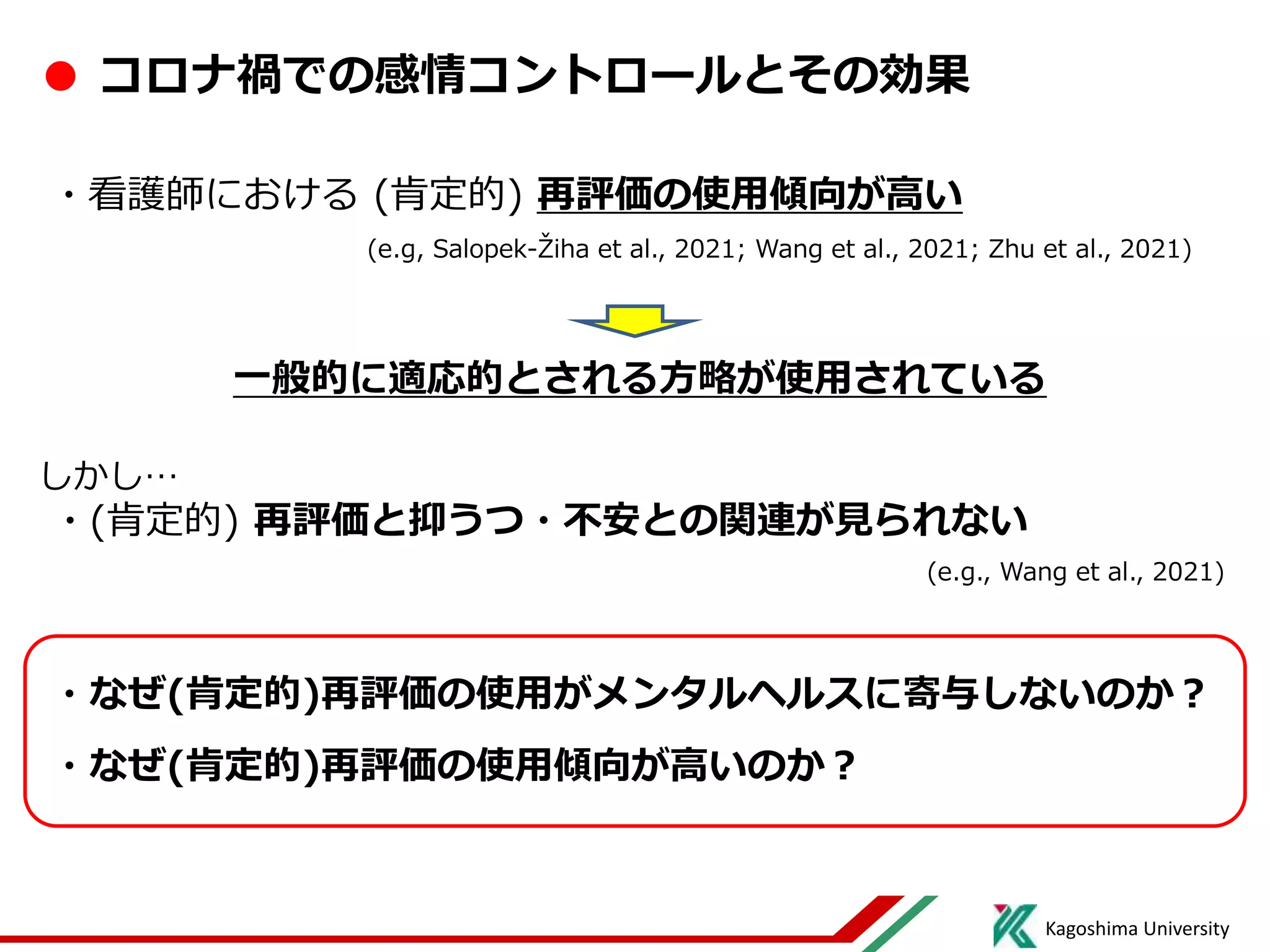 Kagoshima University
● コロナ禍での感情コントロールとその効果
・看護師における (肯定的) 再評価の使用傾向が高い
(e.g, Salopek-Žiha et al., 2021; Wang et al., 2021; Zhu et al., 2021)
一般的に適応的とされる方略が使用されている
しかし…
・(肯定的) 再評価と抑うつ・不安との関連が見られない
(e.g., Wang et al., 2021)
・なぜ(肯定的)再評価の使用がメンタルヘルスに寄与しないのか？
・なぜ(肯定的)再評価の使用傾向が高いのか？
 