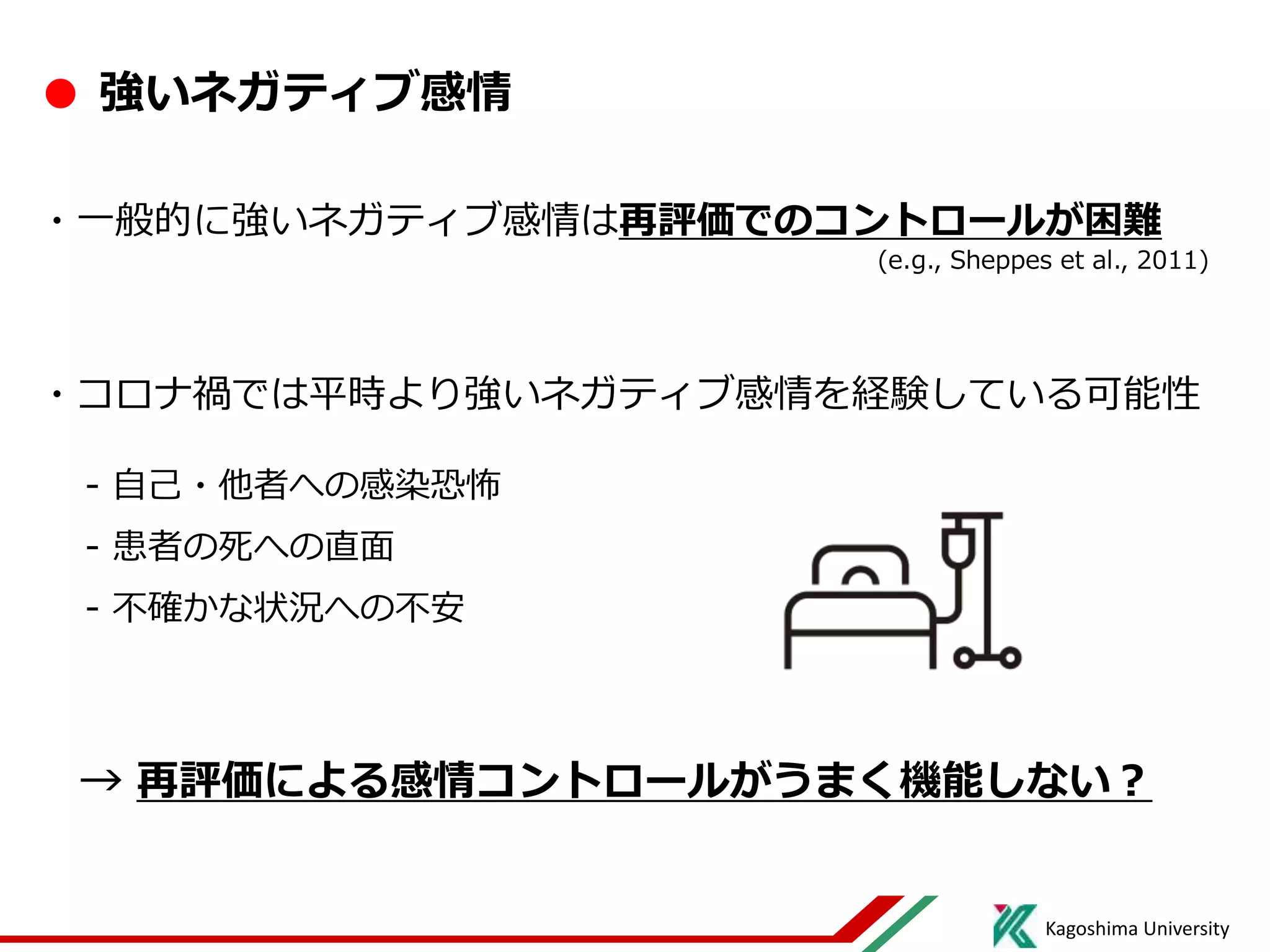 Kagoshima University
● 強いネガティブ感情
・一般的に強いネガティブ感情は再評価でのコントロールが困難
(e.g., Sheppes et al., 2011)
・コロナ禍では平時より強いネガティブ感情を経験している可能性
- 自己・他者への感染恐怖
- 患者の死への直面
- 不確かな状況への不安
→ 再評価による感情コントロールがうまく機能しない？
 