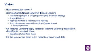 • How a computer «view»?
• (Convolutional) Neural NetworksDeep Learning
• Transforming images in (very) big arrays (they are arrays already)
• ArraysVectors
• Apply big matrices to vectors (Linear Algebra)
• Apply big matrices more and more times (hidden layers)
• Extracting Features
• On featured vectorsapply «classic» Machine Learning (regression,
classification, clusterization)
• regardless of what these mean
• It it the topic where there is the majority of supervised data
Vision
 