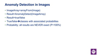 • ImageArray=arrayFrom(Image)
• Result=AnomalyDetect(ImageArray)
• Result=true/false
• True/falseclasses with associated probabilites
• Probability: all results are NEVER exact (P=100%)
Anomaly Detection in Images
 
