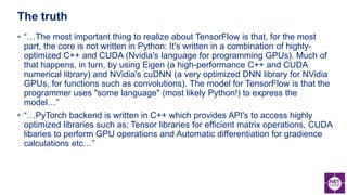 • “…The most important thing to realize about TensorFlow is that, for the most
part, the core is not written in Python: It's written in a combination of highly-
optimized C++ and CUDA (Nvidia's language for programming GPUs). Much of
that happens, in turn, by using Eigen (a high-performance C++ and CUDA
numerical library) and NVidia's cuDNN (a very optimized DNN library for NVidia
GPUs, for functions such as convolutions). The model for TensorFlow is that the
programmer uses "some language" (most likely Python!) to express the
model…”
• “…PyTorch backend is written in C++ which provides API's to access highly
optimized libraries such as; Tensor libraries for efficient matrix operations, CUDA
libaries to perform GPU operations and Automatic differentiation for gradience
calculations etc…”
The truth
 