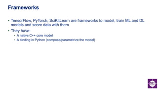 • TensorFlow, PyTorch, SciKitLearn are frameworks to model, train ML and DL
models and score data with them
• They have:
• A native C++ core model
• A binding in Python (compose/parametrize the model)
Frameworks
 