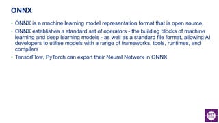 • ONNX is a machine learning model representation format that is open source.
• ONNX establishes a standard set of operators - the building blocks of machine
learning and deep learning models - as well as a standard file format, allowing AI
developers to utilise models with a range of frameworks, tools, runtimes, and
compilers
• TensorFlow, PyTorch can export their Neural Network in ONNX
ONNX
 