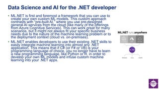 • ML.NET is first and foremost a framework that you can use to
create your own custom ML models. This custom approach
contrasts with “pre-built AI,” where you use pre-designed
general AI services from the cloud (like many of the offerings
from Azure Cognitive Services). This can work great for many
scenarios, but it might not always fit your specific business
needs due to the nature of the machine learning problem or to
the deployment context (cloud vs. on-premises).
• ML.NET enables developers to use their existing .NET skills to
easily integrate machine learning into almost any .NET
application. This means that if C# (or F# or VB) is your
programming language of choice, you no longer have to learn
a new programming language, like Python or R, in order to
develop your own ML models and infuse custom machine
learning into your .NET apps.
Data Science and AI for the .NET developer
 