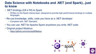 • .NET bindings (C# e F#) to Spark
• Written on the Spark interop layer, designed to provide high performance bindings to multiple
languages
• Re-use knowledge, skills, code you have as a .NET developer
• Compliant with .NET Standard
• You can use .NET for Apache Spark anywhere you write .NET code
• Original project Moebius
• https://github.com/microsoft/Mobius
Data Science with Notebooks and .NET (and Spark)...just
to know
 
