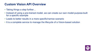 • Taking things a step further…
• Instead of using a pre-trained model, we can create our own model purpose-built
for a specific example
• Leads to better results in a more specific/narrow scenario
• It is a complete service to manage the lifecycle of a Vision-based solution
Custom Vision API Overview
 