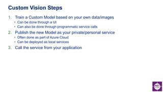 1. Train a Custom Model based on your own data/images
• Can be done through a UI
• Can also be done through programmatic service calls
2. Publish the new Model as your private/personal service
• Often done as part of Azure Cloud
• Can be deployed as local services
3. Call the service from your application
Custom Vision Steps
 