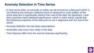 • In time series data, an anomaly or outlier can be termed as a data point which is
not following the common collective trend or seasonal or cyclic pattern of the
entire data and is significantly distinct from rest of the data. By significant, most
data scientists mean statistical significance, which in order words, signify that
the statistical properties of the data point is not in alignment with the rest of the
series.
• Anomaly detection has two basic assumptions:
• Anomalies only occur very rarely in the data.
• Their features differ from the normal instances significantly.
Anomaly Detection in Time Series
 