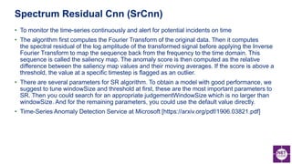 • To monitor the time-series continuously and alert for potential incidents on time
• The algorithm first computes the Fourier Transform of the original data. Then it computes
the spectral residual of the log amplitude of the transformed signal before applying the Inverse
Fourier Transform to map the sequence back from the frequency to the time domain. This
sequence is called the saliency map. The anomaly score is then computed as the relative
difference between the saliency map values and their moving averages. If the score is above a
threshold, the value at a specific timestep is flagged as an outlier.
• There are several parameters for SR algorithm. To obtain a model with good performance, we
suggest to tune windowSize and threshold at first, these are the most important parameters to
SR. Then you could search for an appropriate judgementWindowSize which is no larger than
windowSize. And for the remaining parameters, you could use the default value directly.
• Time-Series Anomaly Detection Service at Microsoft [https://arxiv.org/pdf/1906.03821.pdf]
Spectrum Residual Cnn (SrCnn)
 