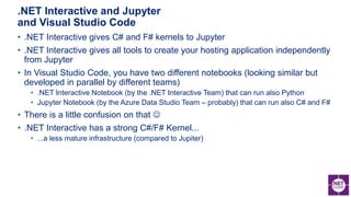 • .NET Interactive gives C# and F# kernels to Jupyter
• .NET Interactive gives all tools to create your hosting application independently
from Jupyter
• In Visual Studio Code, you have two different notebooks (looking similar but
developed in parallel by different teams)
• .NET Interactive Notebook (by the .NET Interactive Team) that can run also Python
• Jupyter Notebook (by the Azure Data Studio Team – probably) that can run also C# and F#
• There is a little confusion on that 
• .NET Interactive has a strong C#/F# Kernel...
• ...a less mature infrastructure (compared to Jupiter)
.NET Interactive and Jupyter
and Visual Studio Code
 