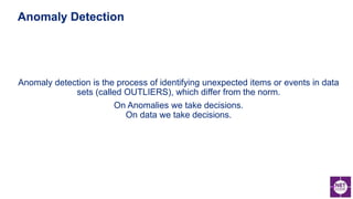 Anomaly detection is the process of identifying unexpected items or events in data
sets (called OUTLIERS), which differ from the norm.
On Anomalies we take decisions.
On data we take decisions.
Anomaly Detection
 