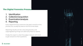 www.securcube.net
1. Identification
2. Collection/acquisition
3. Examination/analysis
4. Reporting
The Digital Forensics Process
Every digital forensics examiner has been trained on this
process, but usually focused on the first three steps.
Reporting results can be a very long process, and
copying/pasting things can add many flaws to reports.
Finally this report is what the judge or lawyer will check
to get answers to their questions.
SecurCube
 