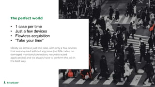 www.securcube.net
• 1 case per time
• Just a few devices
• Flawless acquisition
• “Take your time”
The perfect world
Ideally we all have just one case, with only a few devices
that are acquired without any issue (no PIN codes, no
damaged monitors/connectors, no unextracted
applications) and we always have to perform the job in
the best way.
SecurCube
 