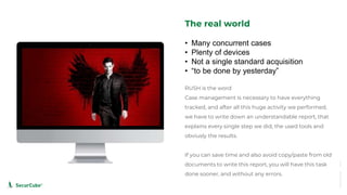 www.securcube.net
The real world
RUSH is the word
Case management is necessary to have everything
tracked, and after all this huge activity we performed,
we have to write down an understandable report, that
explains every single step we did, the used tools and
obviusly the results.
If you can save time and also avoid copy/paste from old
documents to write this report, you will have this task
done sooner, and without any errors.
• Many concurrent cases
• Plenty of devices
• Not a single standard acquisition
• “to be done by yesterday”
SecurCube
 