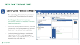 www.securcube.net
SecurCube Forensics Report
HOW CAN YOU SAVE TIME?
● The technology for case management and
customizable automated report creation.
● Avoid copy and paste from previous
documents and reduce the time it takes to
file a forensics report.
● Create the most professional, error free and
customized court presentation documents
that meet international best practices.
● Customize your template to fit your own
report schema 100% making sure you
added all the required information, as the
forensics best practices say.
SecurCube
Webinar
Series
 