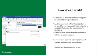 www.securcube.net
How does it work?
 Alerts and to do lists help the investigator
to enter all the required details.
 LAB manager can refine the procedure to
be used for every case, so the investigator is
guided in following the organization’s
decisions.
 Create multiple templates and to do lists to fit
different cases/crimes types.
 Add your own tools with a description even if
they are not listed in the software itself.
 Manage non digital evidences as well
SecurCube
Webinar
Series
 