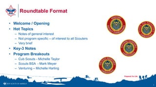 Roundtable Format
• Welcome / Opening
• Hot Topics
– Notes of general interest
– Not program specific – of interest to all Scouters
– Very brief
• Key-3 Notes
• Program Breakouts
– Cub Scouts - Michelle Taylor
– Scouts BSA - Mark Meyer
– Venturing – Michelle Harling
3
 