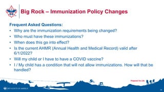 Big Rock – Immunization Policy Changes
Frequent Asked Questions:
• Why are the immunization requirements being changed?
• Who must have these immunizations?
• When does this go into effect?
• Is the current AHMR (Annual Health and Medical Record) valid after
6/1/2022?
• Will my child or I have to have a COVID vaccine?
• I / My child has a condition that will not allow immunizations. How will that be
handled?
39
 