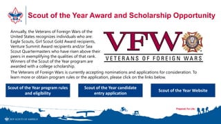 Scout of the Year Award and Scholarship Opportunity
Annually, the Veterans of Foreign Wars of the
United States recognizes individuals who are:
Eagle Scouts, Girl Scout Gold Award recipients,
Venture Summit Award recipients and/or Sea
Scout Quartermasters who have risen above their
peers in exemplifying the qualities of that rank.
Winners of the Scout of the Year program are
awarded with a college scholarship.
The Veterans of Foreign Wars is currently accepting nominations and applications for consideration. To
learn more or obtain program rules or the application, please click on the links below.
Scout of the Year program rules
and eligibility
Scout of the Year candidate
entry application
Scout of the Year Website
 