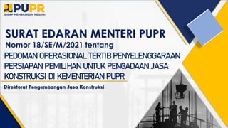 SURAT EDARAN MENTERI PUPR
Nomor 18/SE/M/2021 tentang
PEDOMAN OPERASIONAL TERTIB PENYELENGGARAAN
PERSIAPAN PEMILIHAN UNTUK PENGADAAN JASA
KONSTRUKSI DI KEMENTERIAN PUPR
Direktorat Pengembangan Jasa Konstruksi
 