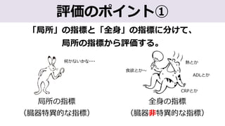 「局所」の指標と「全⾝」の指標に分けて、
局所の指標から評価する。
評価のポイント①
局所の指標
（臓器特異的な指標）
全⾝の指標
（臓器⾮特異的な指標）
何かないかな・・・ 熱とか
⾷欲とか〜
ADLとか
CRPとか
 