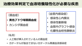 治療効果判定で⾎液培養陰性化が必要な疾患
（菌⾎症）
• ⻩⾊ブドウ球菌菌⾎症
• カンジダ菌⾎症
（⾎管内感染症）
• 感染性⼼内膜炎
• 感染性動脈瘤
• ⾎管内グラフト感染
• 化膿性⾎栓性静脈炎
（私⾒）
• ⼈⼯物が挿⼊されている⼈の菌⾎症
• カテーテルが抜去できないカテーテル関連⾎流感染症
 